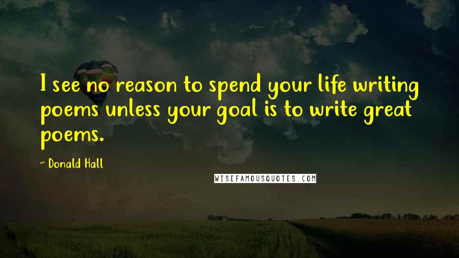 Donald Hall Quotes: I see no reason to spend your life writing poems unless your goal is to write great poems.