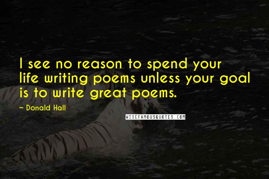 Donald Hall Quotes: I see no reason to spend your life writing poems unless your goal is to write great poems.