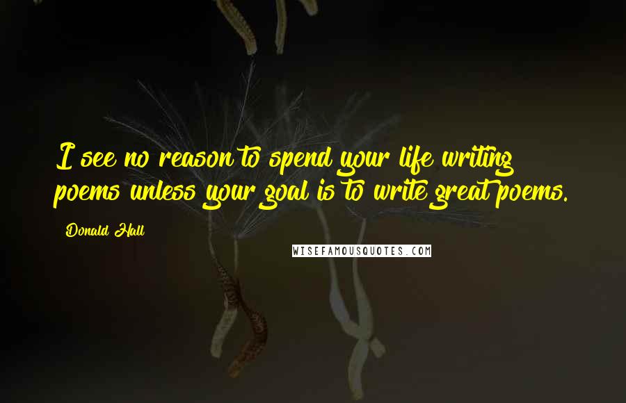 Donald Hall Quotes: I see no reason to spend your life writing poems unless your goal is to write great poems.