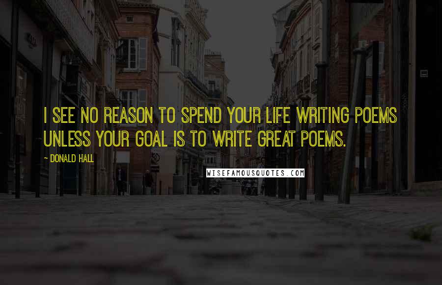 Donald Hall Quotes: I see no reason to spend your life writing poems unless your goal is to write great poems.