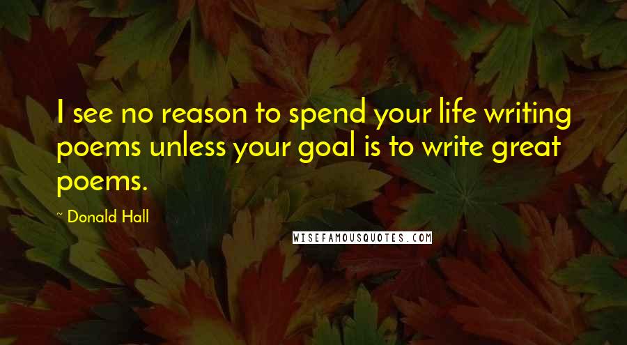 Donald Hall Quotes: I see no reason to spend your life writing poems unless your goal is to write great poems.