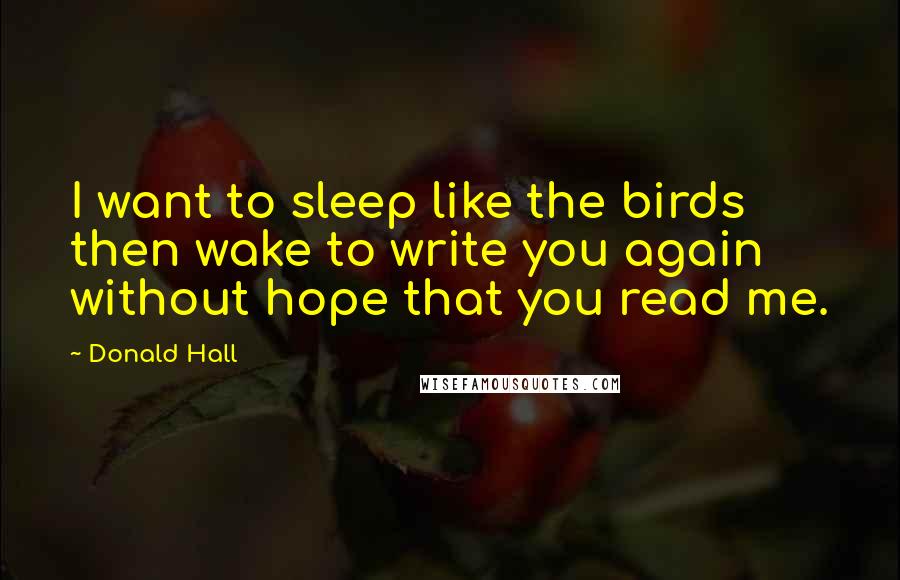 Donald Hall Quotes: I want to sleep like the birds then wake to write you again without hope that you read me.