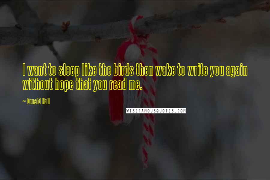 Donald Hall Quotes: I want to sleep like the birds then wake to write you again without hope that you read me.