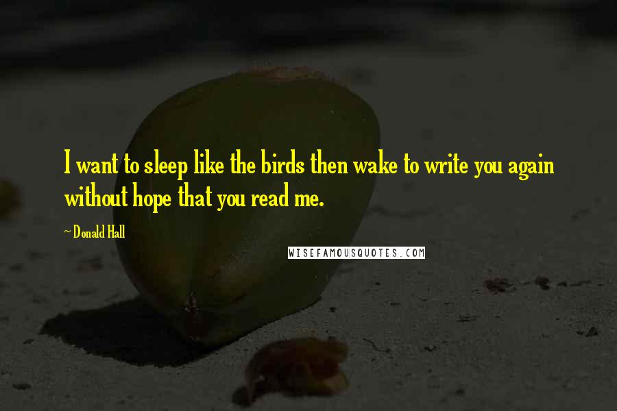 Donald Hall Quotes: I want to sleep like the birds then wake to write you again without hope that you read me.