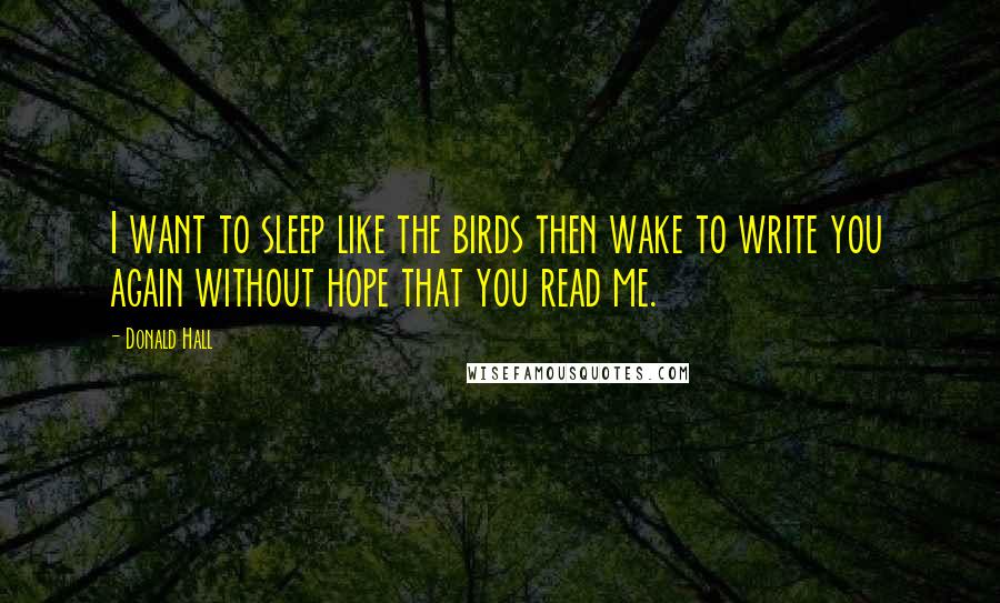 Donald Hall Quotes: I want to sleep like the birds then wake to write you again without hope that you read me.