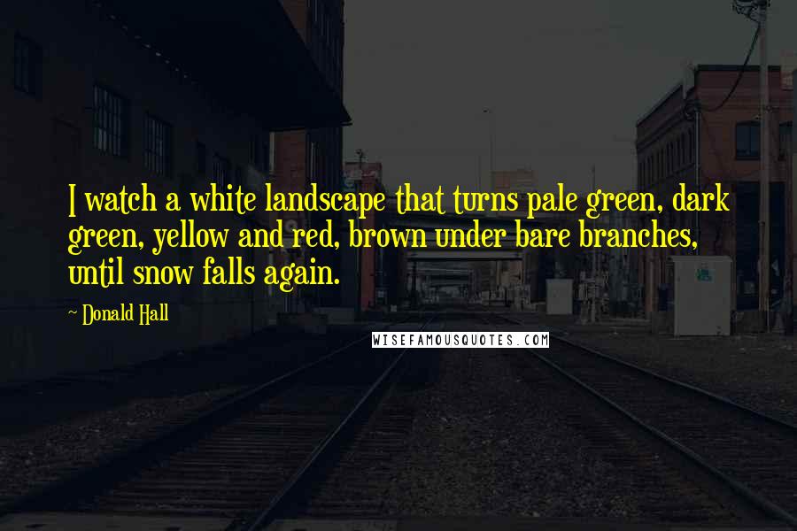 Donald Hall Quotes: I watch a white landscape that turns pale green, dark green, yellow and red, brown under bare branches, until snow falls again.