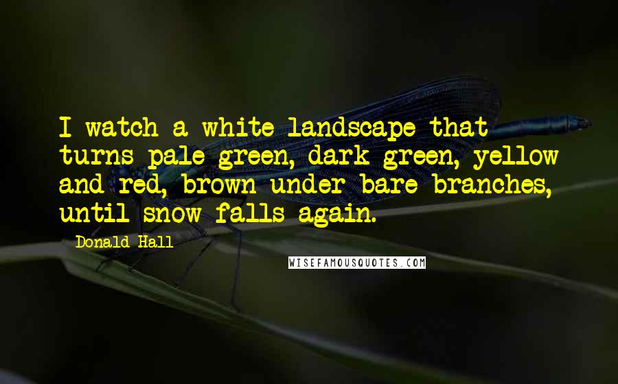 Donald Hall Quotes: I watch a white landscape that turns pale green, dark green, yellow and red, brown under bare branches, until snow falls again.