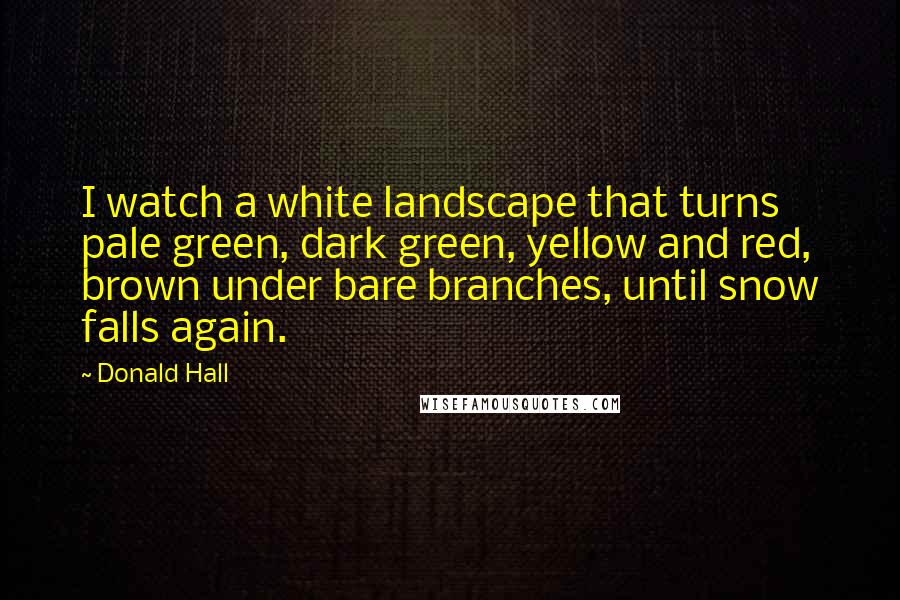 Donald Hall Quotes: I watch a white landscape that turns pale green, dark green, yellow and red, brown under bare branches, until snow falls again.