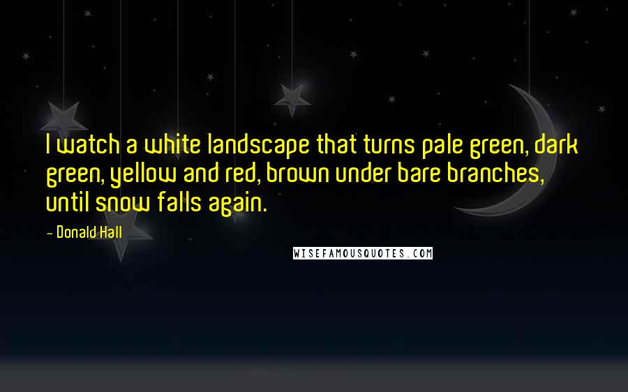 Donald Hall Quotes: I watch a white landscape that turns pale green, dark green, yellow and red, brown under bare branches, until snow falls again.