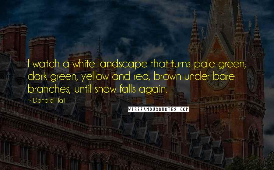 Donald Hall Quotes: I watch a white landscape that turns pale green, dark green, yellow and red, brown under bare branches, until snow falls again.