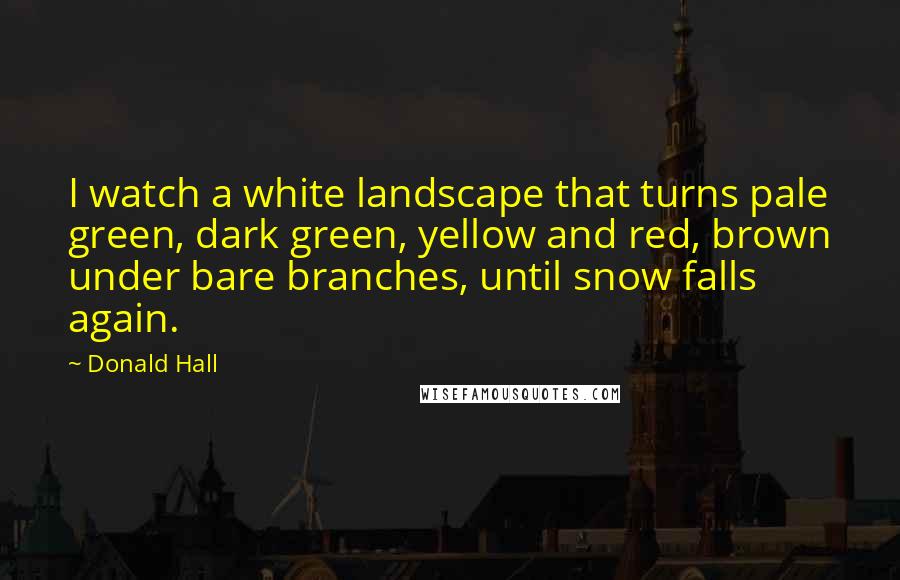 Donald Hall Quotes: I watch a white landscape that turns pale green, dark green, yellow and red, brown under bare branches, until snow falls again.