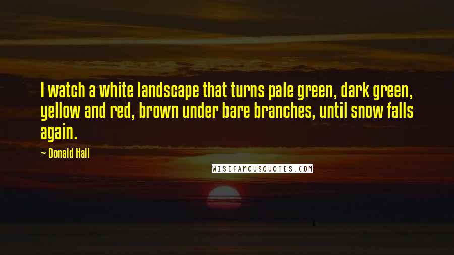 Donald Hall Quotes: I watch a white landscape that turns pale green, dark green, yellow and red, brown under bare branches, until snow falls again.