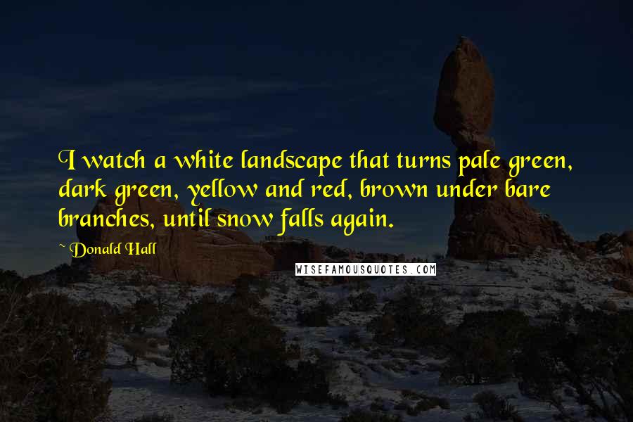 Donald Hall Quotes: I watch a white landscape that turns pale green, dark green, yellow and red, brown under bare branches, until snow falls again.