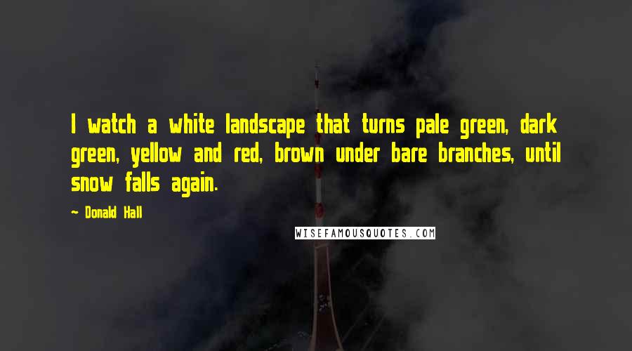 Donald Hall Quotes: I watch a white landscape that turns pale green, dark green, yellow and red, brown under bare branches, until snow falls again.