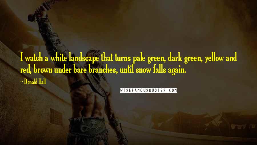 Donald Hall Quotes: I watch a white landscape that turns pale green, dark green, yellow and red, brown under bare branches, until snow falls again.