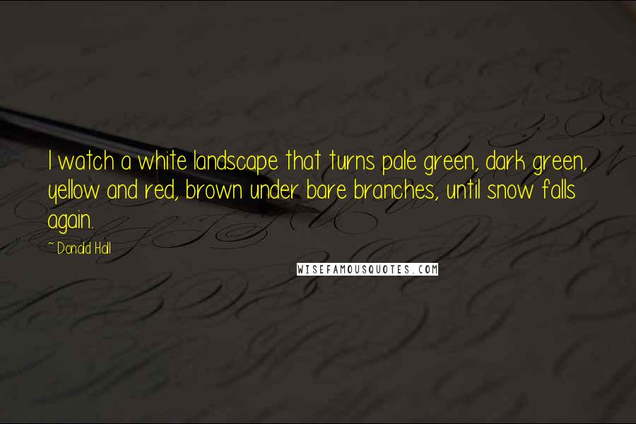 Donald Hall Quotes: I watch a white landscape that turns pale green, dark green, yellow and red, brown under bare branches, until snow falls again.