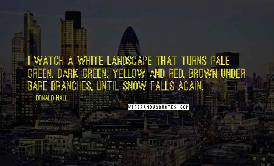Donald Hall Quotes: I watch a white landscape that turns pale green, dark green, yellow and red, brown under bare branches, until snow falls again.