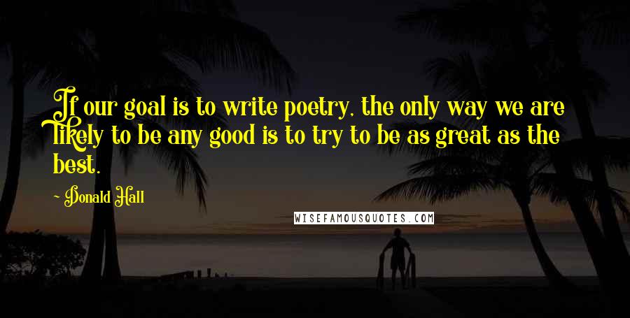 Donald Hall Quotes: If our goal is to write poetry, the only way we are likely to be any good is to try to be as great as the best.