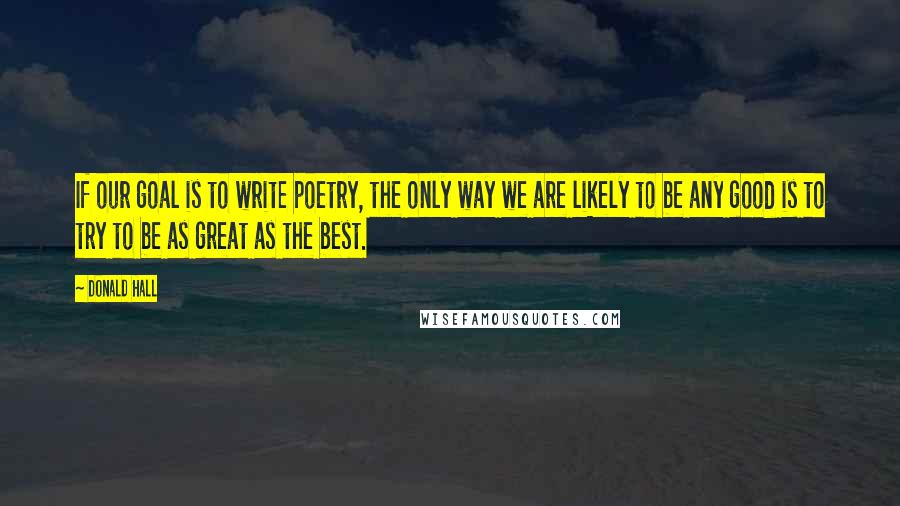 Donald Hall Quotes: If our goal is to write poetry, the only way we are likely to be any good is to try to be as great as the best.