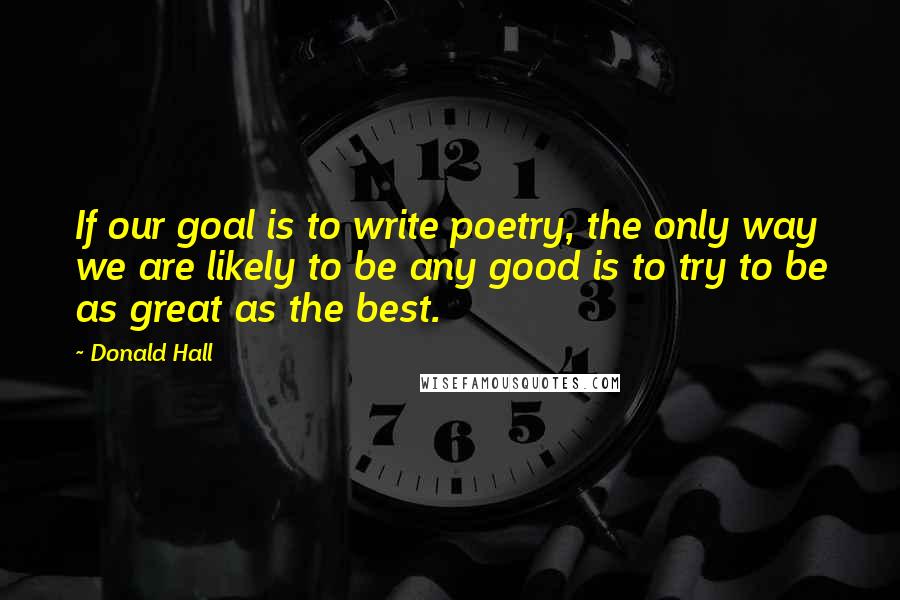 Donald Hall Quotes: If our goal is to write poetry, the only way we are likely to be any good is to try to be as great as the best.