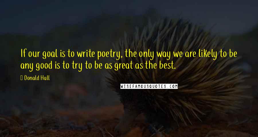 Donald Hall Quotes: If our goal is to write poetry, the only way we are likely to be any good is to try to be as great as the best.