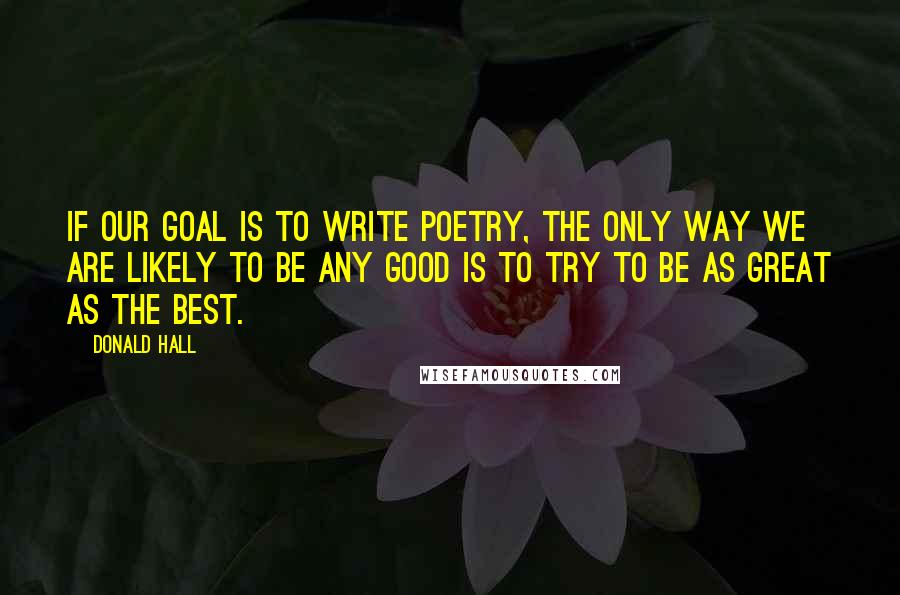 Donald Hall Quotes: If our goal is to write poetry, the only way we are likely to be any good is to try to be as great as the best.