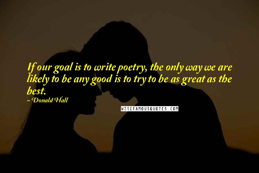 Donald Hall Quotes: If our goal is to write poetry, the only way we are likely to be any good is to try to be as great as the best.