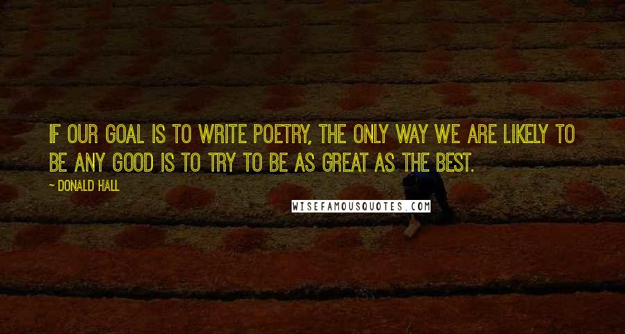 Donald Hall Quotes: If our goal is to write poetry, the only way we are likely to be any good is to try to be as great as the best.