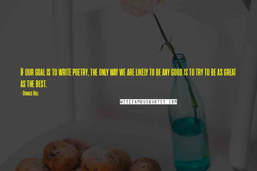 Donald Hall Quotes: If our goal is to write poetry, the only way we are likely to be any good is to try to be as great as the best.