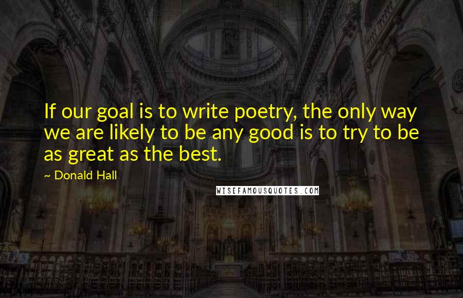 Donald Hall Quotes: If our goal is to write poetry, the only way we are likely to be any good is to try to be as great as the best.