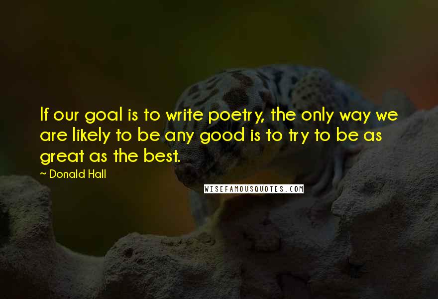 Donald Hall Quotes: If our goal is to write poetry, the only way we are likely to be any good is to try to be as great as the best.