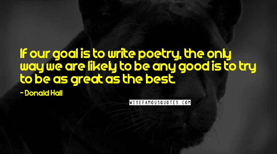 Donald Hall Quotes: If our goal is to write poetry, the only way we are likely to be any good is to try to be as great as the best.