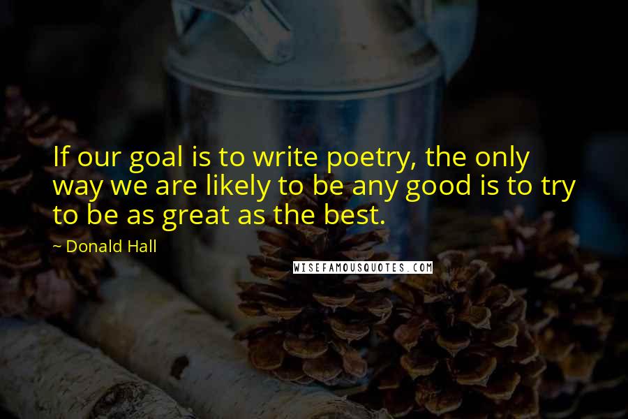 Donald Hall Quotes: If our goal is to write poetry, the only way we are likely to be any good is to try to be as great as the best.