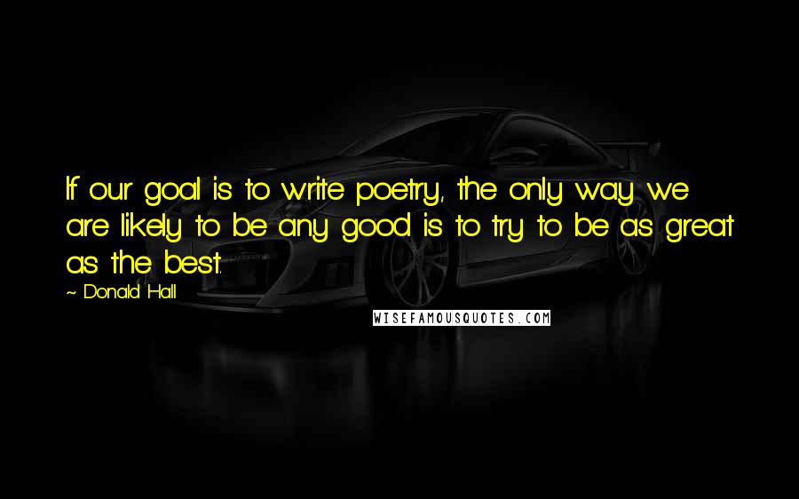 Donald Hall Quotes: If our goal is to write poetry, the only way we are likely to be any good is to try to be as great as the best.