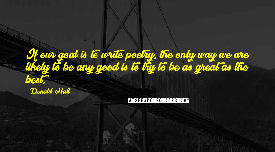 Donald Hall Quotes: If our goal is to write poetry, the only way we are likely to be any good is to try to be as great as the best.