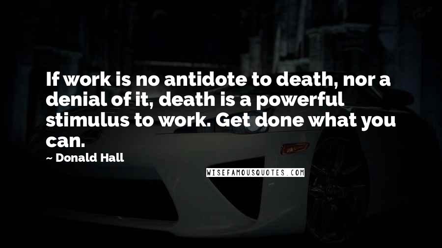 Donald Hall Quotes: If work is no antidote to death, nor a denial of it, death is a powerful stimulus to work. Get done what you can.