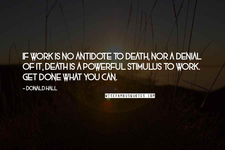 Donald Hall Quotes: If work is no antidote to death, nor a denial of it, death is a powerful stimulus to work. Get done what you can.