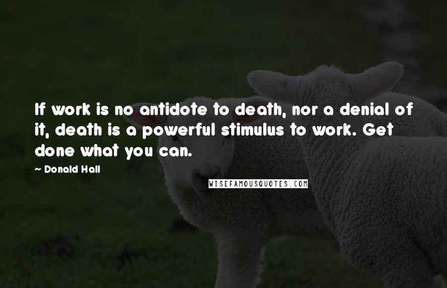 Donald Hall Quotes: If work is no antidote to death, nor a denial of it, death is a powerful stimulus to work. Get done what you can.