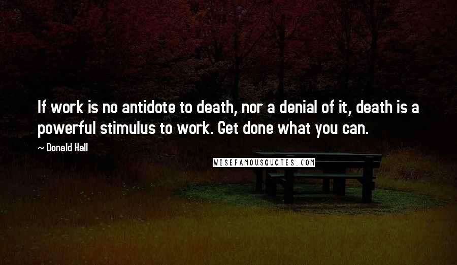 Donald Hall Quotes: If work is no antidote to death, nor a denial of it, death is a powerful stimulus to work. Get done what you can.