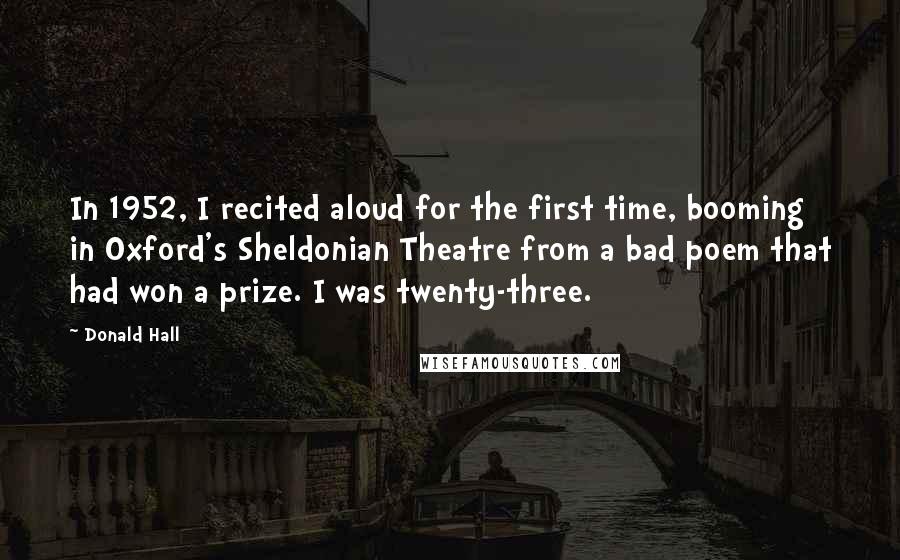 Donald Hall Quotes: In 1952, I recited aloud for the first time, booming in Oxford's Sheldonian Theatre from a bad poem that had won a prize. I was twenty-three.