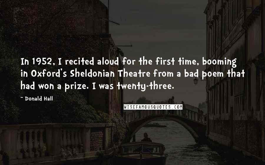 Donald Hall Quotes: In 1952, I recited aloud for the first time, booming in Oxford's Sheldonian Theatre from a bad poem that had won a prize. I was twenty-three.