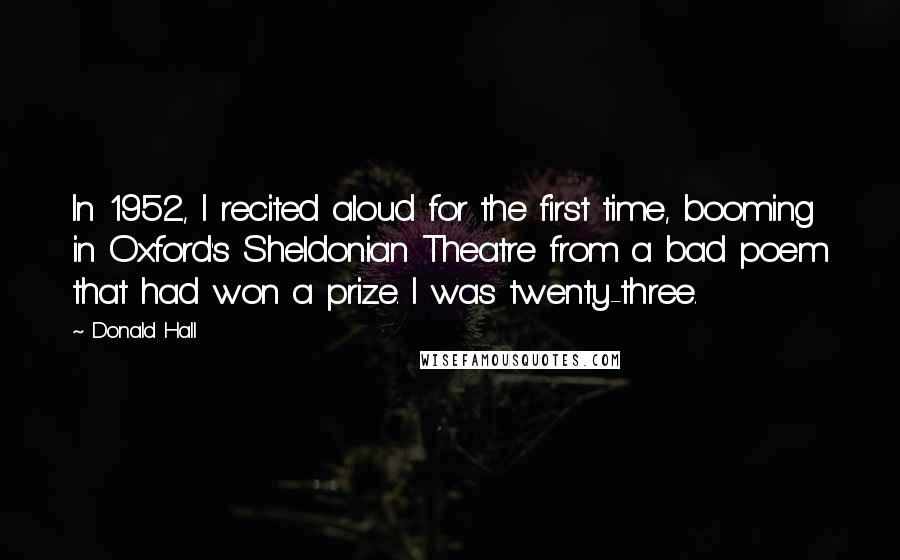 Donald Hall Quotes: In 1952, I recited aloud for the first time, booming in Oxford's Sheldonian Theatre from a bad poem that had won a prize. I was twenty-three.