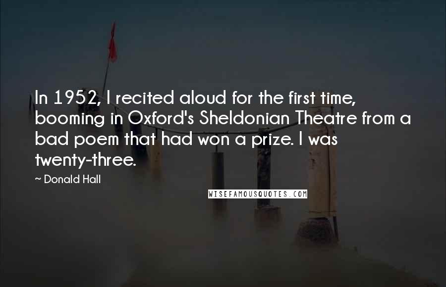 Donald Hall Quotes: In 1952, I recited aloud for the first time, booming in Oxford's Sheldonian Theatre from a bad poem that had won a prize. I was twenty-three.