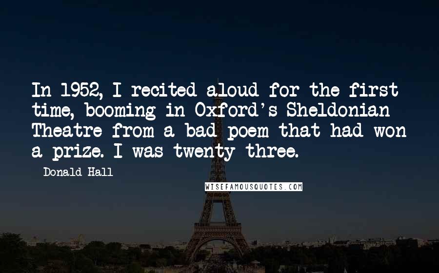 Donald Hall Quotes: In 1952, I recited aloud for the first time, booming in Oxford's Sheldonian Theatre from a bad poem that had won a prize. I was twenty-three.