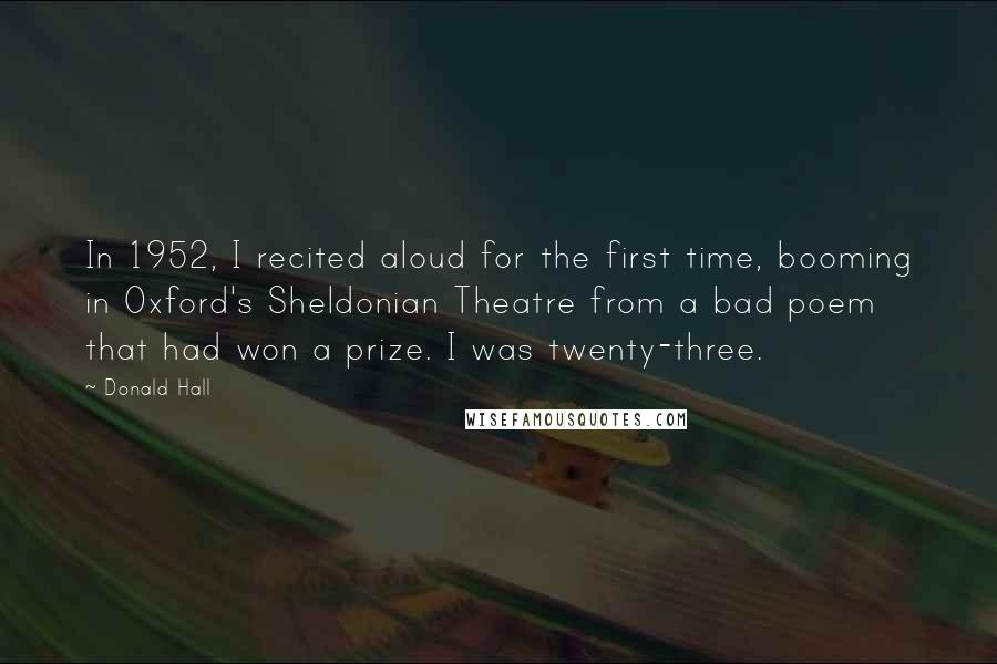 Donald Hall Quotes: In 1952, I recited aloud for the first time, booming in Oxford's Sheldonian Theatre from a bad poem that had won a prize. I was twenty-three.