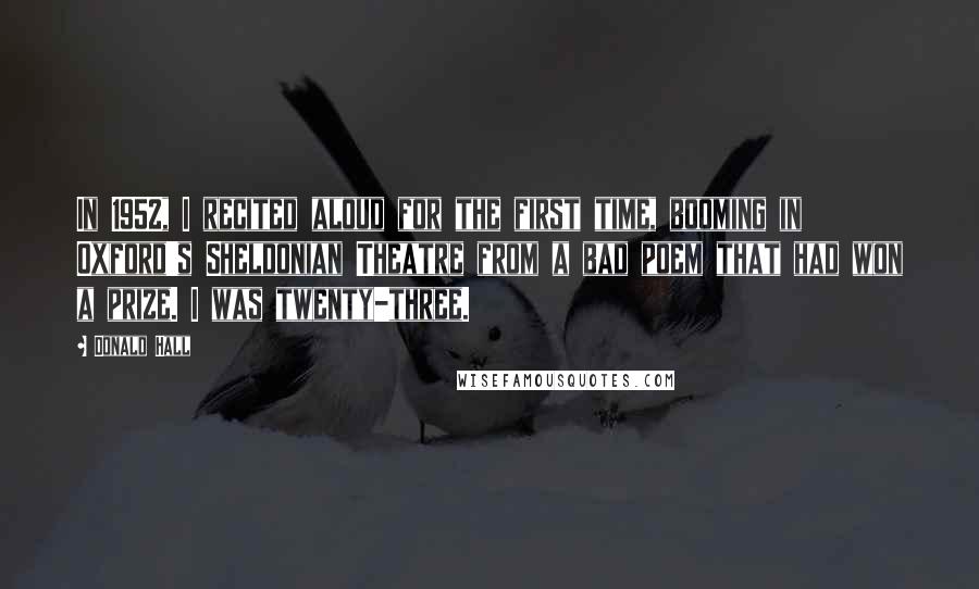 Donald Hall Quotes: In 1952, I recited aloud for the first time, booming in Oxford's Sheldonian Theatre from a bad poem that had won a prize. I was twenty-three.