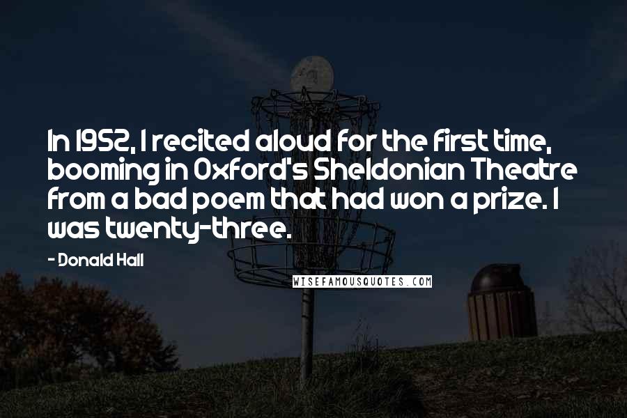 Donald Hall Quotes: In 1952, I recited aloud for the first time, booming in Oxford's Sheldonian Theatre from a bad poem that had won a prize. I was twenty-three.