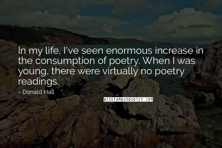 Donald Hall Quotes: In my life, I've seen enormous increase in the consumption of poetry. When I was young, there were virtually no poetry readings.