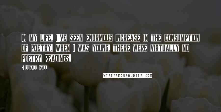 Donald Hall Quotes: In my life, I've seen enormous increase in the consumption of poetry. When I was young, there were virtually no poetry readings.