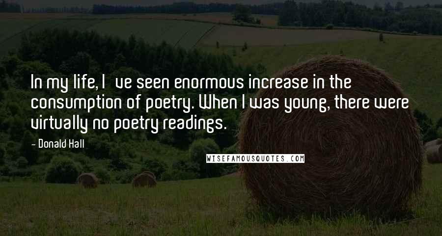 Donald Hall Quotes: In my life, I've seen enormous increase in the consumption of poetry. When I was young, there were virtually no poetry readings.